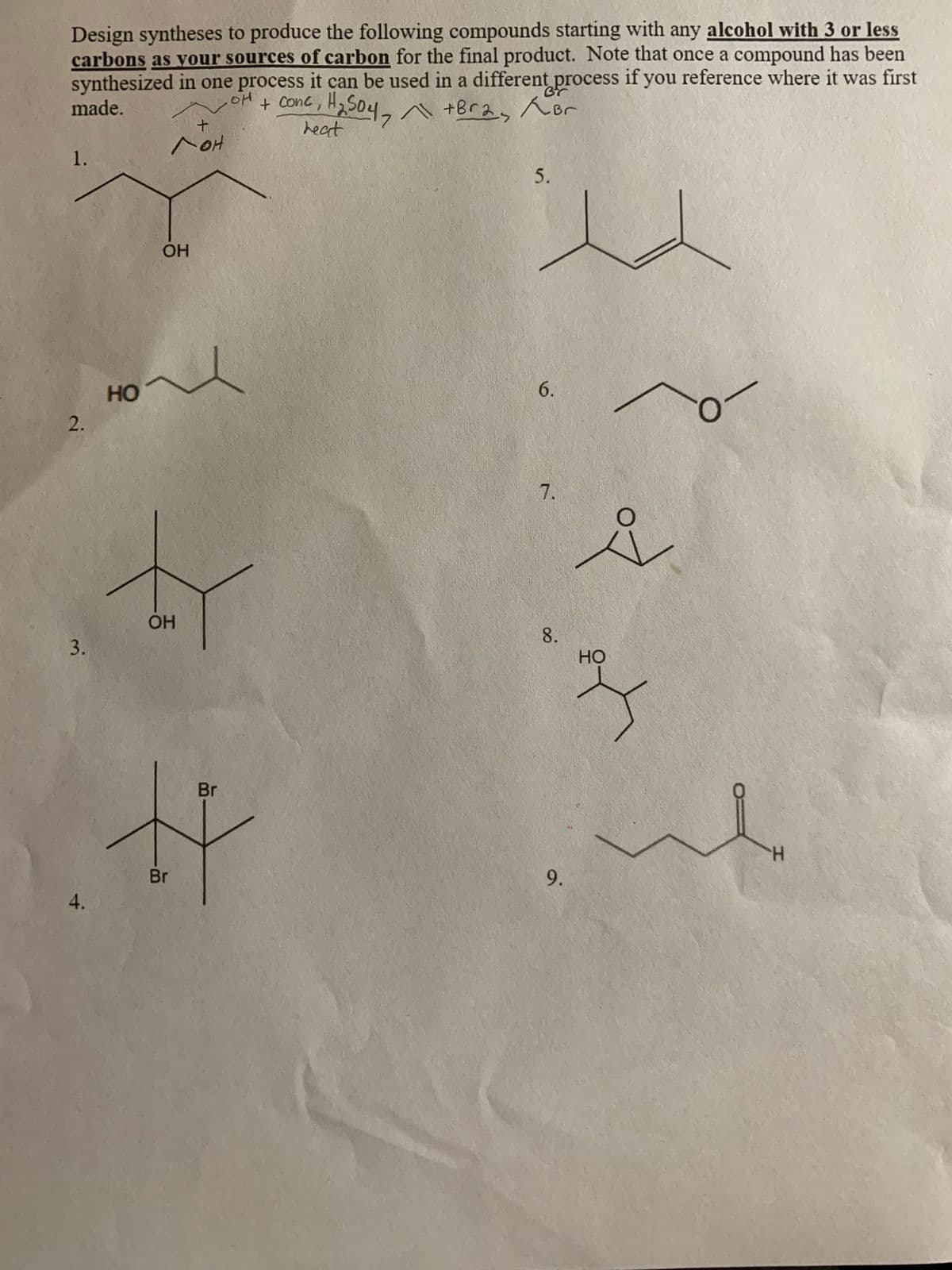 Design syntheses to produce the following compounds starting with any alcohol with 3 or less
carbons as vour sources of carbon for the final product. Note that once a compound has been
synthesized in one process it can be used in a different process if you reference where it was first
made.
504, +Bra Kor
heat
+ Conc,
1.
5.
OH
HO
6.
7.
OH
8.
Но
Br
Br
9.
4.
2.
3.
