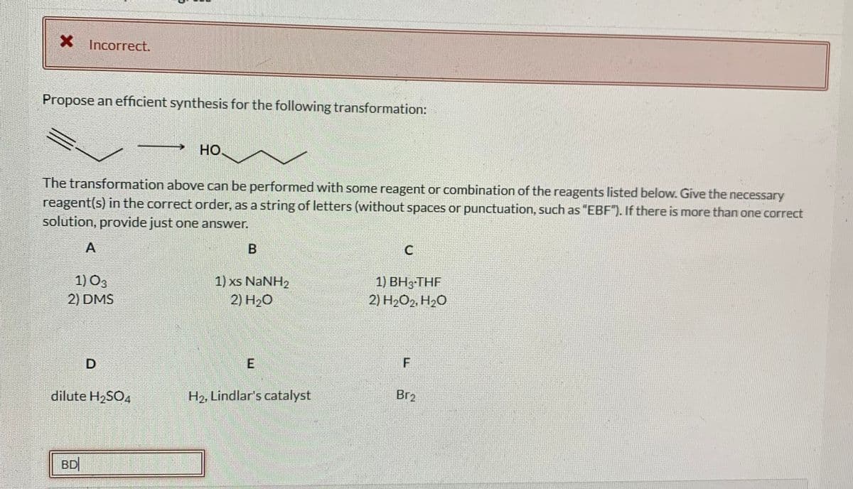X Incorrect.
Propose an efficient synthesis for the following transformation:
Но.
The transformation above can be performed with some reagent or combination of the reagents listed below. Give the necessary
reagent(s) in the correct order, as a string of letters (without spaces or punctuation, such as "EBF"). If there is more than one correct
solution, provide just one answer.
A
B
1) O3
2) DMS
1) xs NaNH2
2) H20
1) BH3-THF
2) H2O2, H2O
D
dilute H2SO4
H2, Lindlar's catalyst
Br2
BD
E.
