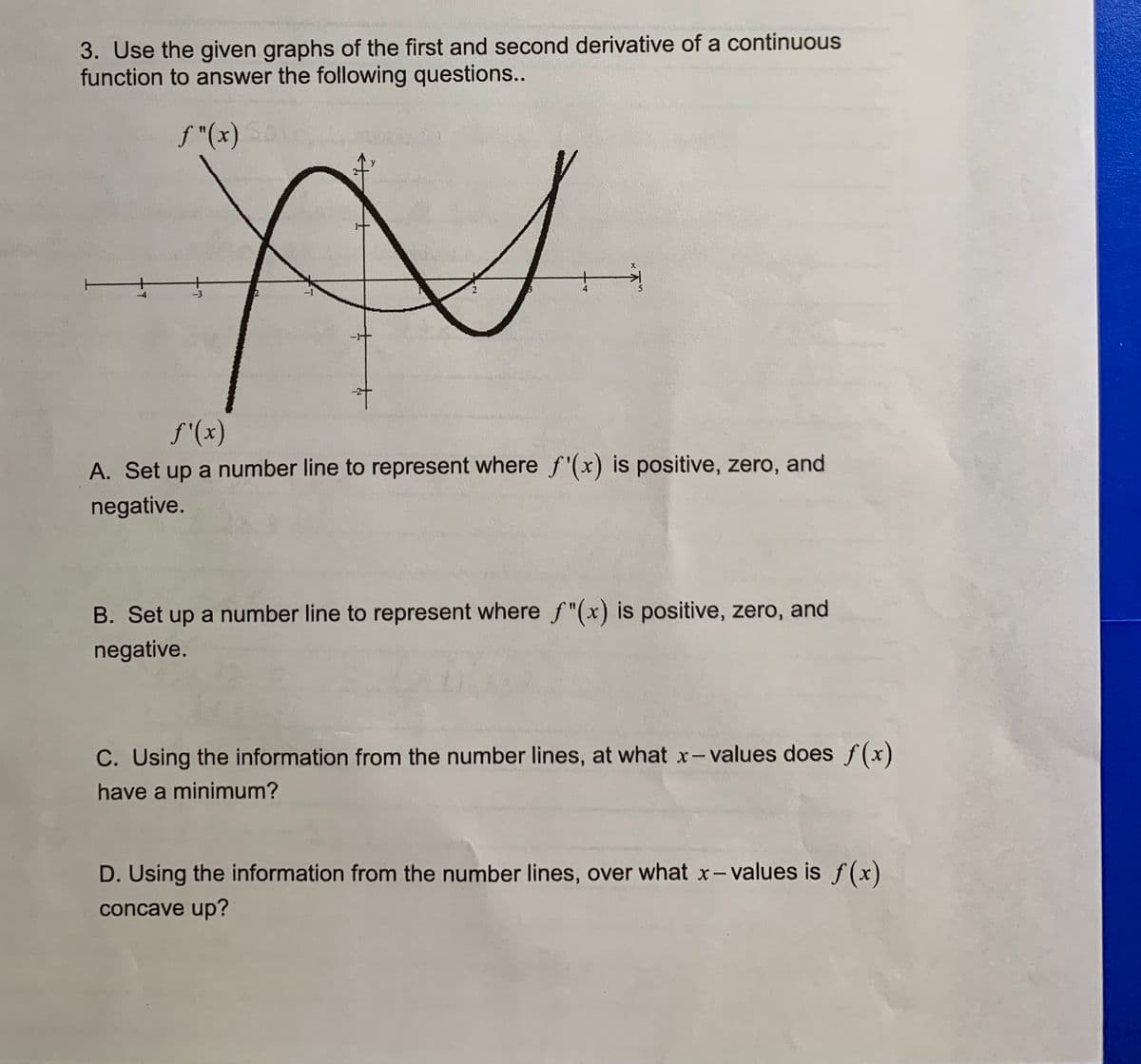 3. Use the given graphs of the first and second derivative of a continuous
function to answer the following questions..
f "(x)
-3
S'(x)
A. Set up a number line to represent where f'(x) is positive, zero, and
negative.
B. Set up a number line to represent where f"(x) is positive, zero, and
negative.
C. Using the information from the number lines, at what x-values does f(x)
have a minimum?
D. Using the information from the number lines, over what x- values is f(x)
concave up?
