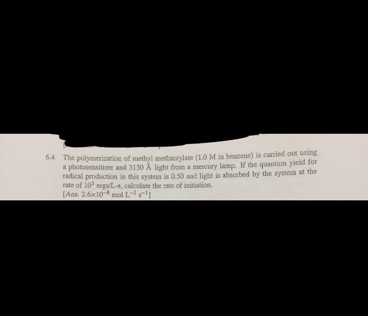 6.4 The polymerization of methyl methacrylate (1.0M in benzene) is carried out using
a photosensitizer and 3130 Å light from a mercury lamp. If the quantum yield for
radical production in this system is 0.50 and light is absorbed by the system at the
rate of 105 ergs/L-s, calculate the rate of initiation.
[Ans. 2.6x10-8 mol L- s-]
