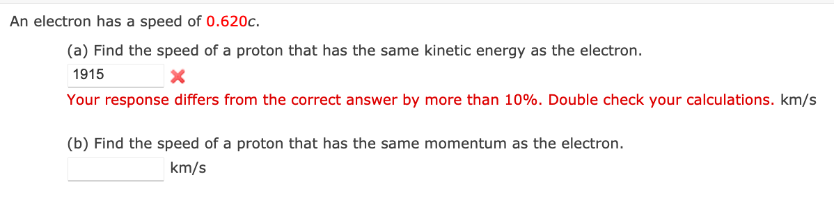 An electron has a speed of 0.620c.
(a) Find the speed of a proton that has the same kinetic energy as the electron.
1915
Your response differs from the correct answer by more than 10%. Double check your calculations. km/s
(b) Find the speed of a proton that has the same momentum as the electron.
km/s
