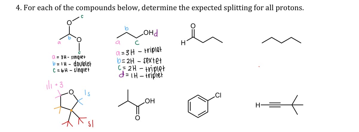 4. For each of the compounds below, determine the expected splitting for all protons.
a
H
a = 3H - singiet
b = IH - doublet
C = 6H - singiet
1 = 3H - triplet
b= 2H - sextet
C= 2H - triplet
d= 1H-iripiet
ili +3
.CI
HO
H-
