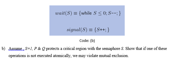 wait(S) = {while S < 0; S--; }
signal(S) = {S++; }
Code: (b)
b) Assume. S=1, P & Q protects a critical region with the semaphore S. Show that if one of these
operations is not executed atomically, we may violate mutual exclusion.
