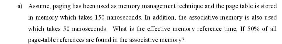 a) Assume, paging has been used as memory management technique and the page table is stored
in memory which takes 150 nanoseconds. In addition, the associative memory is also used
which takes 50 nanoseconds. What is the effective memory reference time, If 50% of all
page-table references are found in the associative memory?
