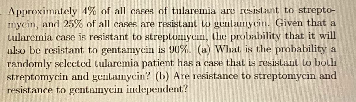 Approximately 4% of all cases of tularemia are resistant to strepto-
mycin, and 25% of all cases are resistant to gentamycin. Given that a
tularemia case is resistant to streptomycin, the probability that it will
also be resistant to gentamycin is 90%. (a) What is the probability a
randomly selected tularemia patient has a case that is resistant to both
streptomycin and gentamycin? (b) Are resistance to streptomycin and
resistance to gentamycin independent?
