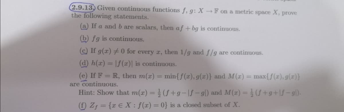 2.9.13, Given continuous functions f, g: X F on a metric space X, prove
the following statements.
(a) If a and b are scalars, then af +bg is continuous.
(b) fg is continuous.
C If g(x) 0 for every x, then 1/g andf/g are continuous.
(d) h(x) = |f(x)| is continuous.
(e) If F = R, then m(x) = min{f (x), g(x)} and M (x) = max{f(x), g(x)}
are continuous.
Hint: Show that m(x) =(f+g-If-gl) and M(r) = (f+g+lf-g).
f) Z; = {x € X : f(x) = 0} is a closed subset of X.
