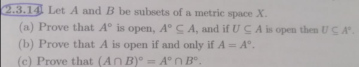 2.3.14 Let A and B be subsets of a metric space X.
(a) Prove that A° is open, A° C A, and if U C A is open then UC A°.
(b) Prove that A is open if and only if A = A°.
(c) Prove that (An B)° = A°N B°.
