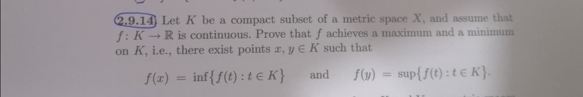 2.9.14) Let K be a compact subset of a metric space X, and assume that
f: K R is continuous. Prove that f achieves a maximum and a minimum
on K, i.e., there exist points x, y E K such that
f(y)
sup{f(t) : t € K}.
f(x) = inf{f(t) : te K}
and
