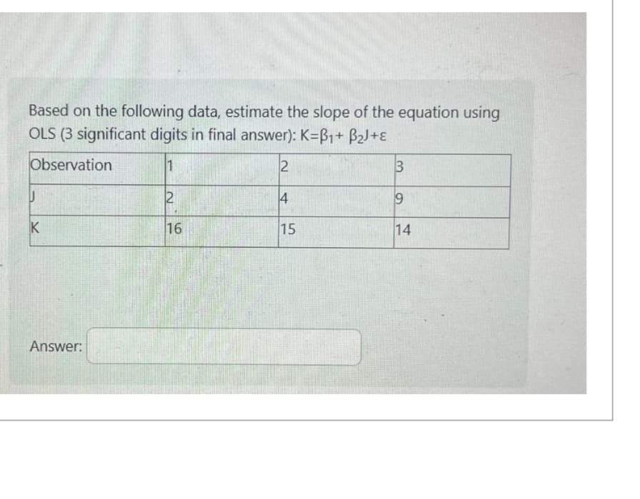 Based on the following data, estimate the slope of the equation using
OLS (3 significant digits in final answer): K=ẞ1+ B2J+ε
Observation.
1
2
3
U
2
4
9
K
16
15
14
Answer: