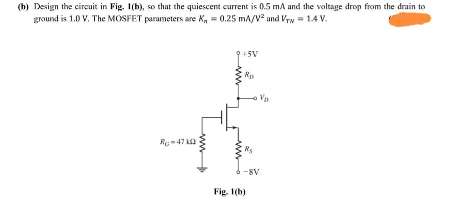 (b) Design the circuit in Fig. 1(b), so that the quiescent current is 0.5 mA and the voltage drop from the drain to
ground is 1.0 V. The MOSFET parameters are K, = 0.25 mA/V² and Vrn = 1.4 V.
P+5V
Rp
VD
RG = 47 kQ
Rs
-8V
Fig. 1(b)
wwH
