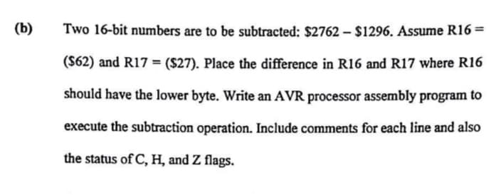 (b)
Two 16-bit numbers are to be subtracted: $2762 - $1296. Assume R16 =
($62) and R17 = ($27). Place the difference in R16 and R17 where R16
should have the lower byte. Write an AVR processor assembly program to
execute the subtraction operation. Include comments for each line and also
the status of C, H, and Z flags.