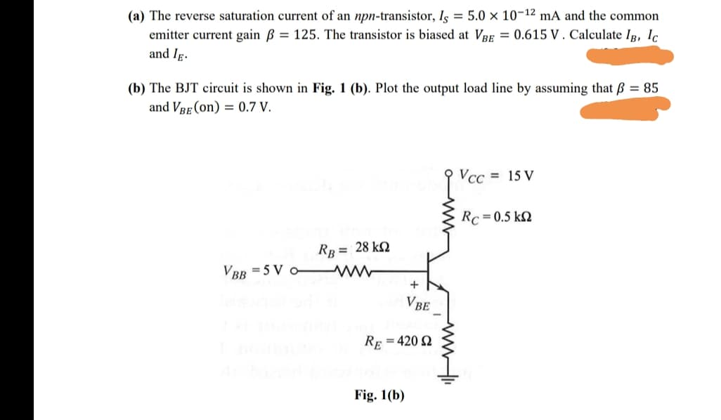 (a) The reverse saturation current of an npn-transistor, Is = 5.0 × 10-12 mA and the common
emitter current gain B = 125. The transistor is biased at VRE = 0.615 V . Calculate IR, Ic
and Ig.
(b) The BJT circuit is shown in Fig. 1 (b). Plot the output load line by assuming that ß = 85
and VBE (on) = 0.7 V.
Vcc = 15 V
Rc = 0.5 k2
RB = 28 kQ
VBR = 5 V o- W
VBE
Re = 420 2
Fig. 1(b)
