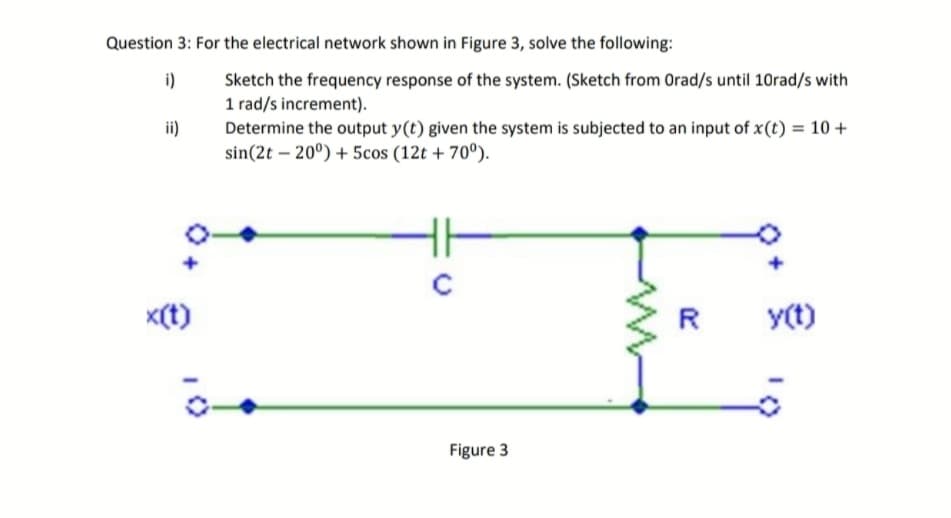 Question 3: For the electrical network shown in Figure 3, solve the following:
i)
Sketch the frequency response of the system. (Sketch from Orad/s until 10rad/s with
1 rad/s increment).
ii)
Determine the output y(t) given the system is subjected to an input of x(t) = 10 +
sin(2t -20°) + 5cos (12t +70°).
с
x(t)
R
y(t)
Figure 3