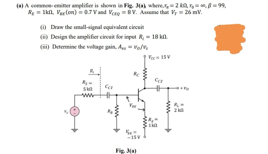 (a) A common- emitter amplifier is shown in Fig. 3(a), where, r= 2 kN, ro = co, ß = 99,
RE = 1kn, VBE (0n) = 0.7 V and VceQ = 8 V. Assume that Vr = 26 mV.
(i) Draw the small-signal equivalent circuit
(ii) Design the amplifier circuit for input R; = 18 kN.
(iii) Determine the voltage gain, Aps = vo/vs
Vcc= 15 V
RC
Cc2
Rs =
Cci
5 kN
Oa + 어
ww
R1 =
2 kN
VBE
RB
R=
1 kN
VEE =
- 15 V
Fig. 3(a)
