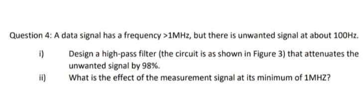 Question 4: A data signal has a frequency >1MHz, but there is unwanted signal at about 100Hz.
i)
Design a high-pass filter (the circuit is as shown in Figure 3) that attenuates the
unwanted signal by 98%.
ii)
What is the effect of the measurement signal at its minimum of 1MHZ?