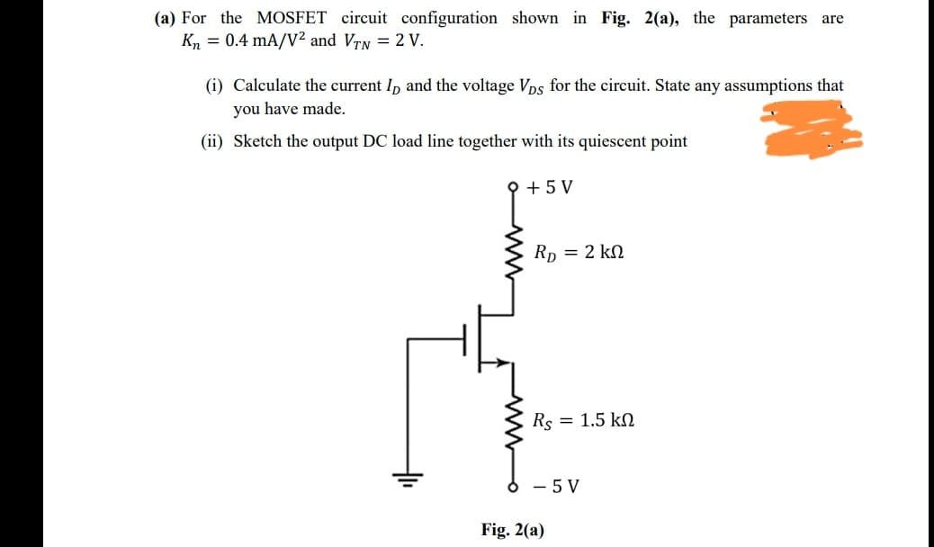 (a) For the MOSFET circuit configuration shown in Fig. 2(a), the parameters are
Kn = 0.4 mA/V²2 and VTN = 2 V.
(i) Calculate the current I, and the voltage Vps for the circuit. State any assumptions that
you have made.
(ii) Sketch the output DC load line together with its quiescent point
+ 5 V
Rp = 2 kN
Rs = 1.5 kN
- 5 V
Fig. 2(a)
