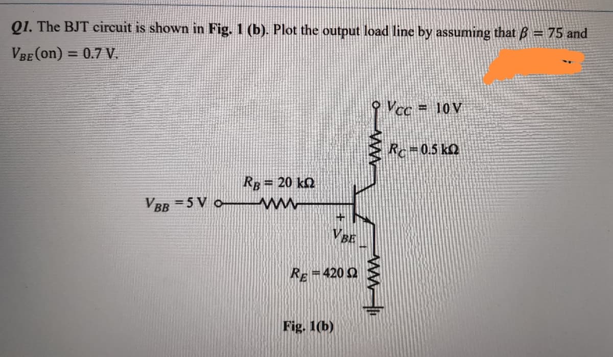 Q1. The BJT circuit is shown in Fig. 1 (b). Plot the output load line by assuming that B = 75 and
VBE (on) = 0.7 V.
9 Vcc = 10V
Rc=0.5 kQ
RB = 20 kQ
VBB = 5 V o
ww
VBE
RE-420 Q
Fig. 1(b)
ww
