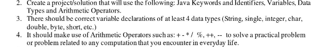 2. Create a project/solution that will use the following: Java Keywords and Identifiers, Variables, Data
Types and Arithmetic Operators.
3. There should be correct variable declarations of at least 4 data types (String, single, integer, char,
double, byte, short, etc.)
4. It should make use of Arithmetic Operators such as: +- */ %, ++,-- to solve a practical problem
or problem related to any computation that you encounter in everyday life.