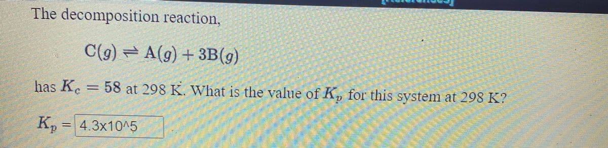 The decomposition reaction,
C(g) = A(g) + 3B(g)
has K.
58 at 298 K. What is the value of K, for this system at 298 K?
K, = 4.3x10^5
