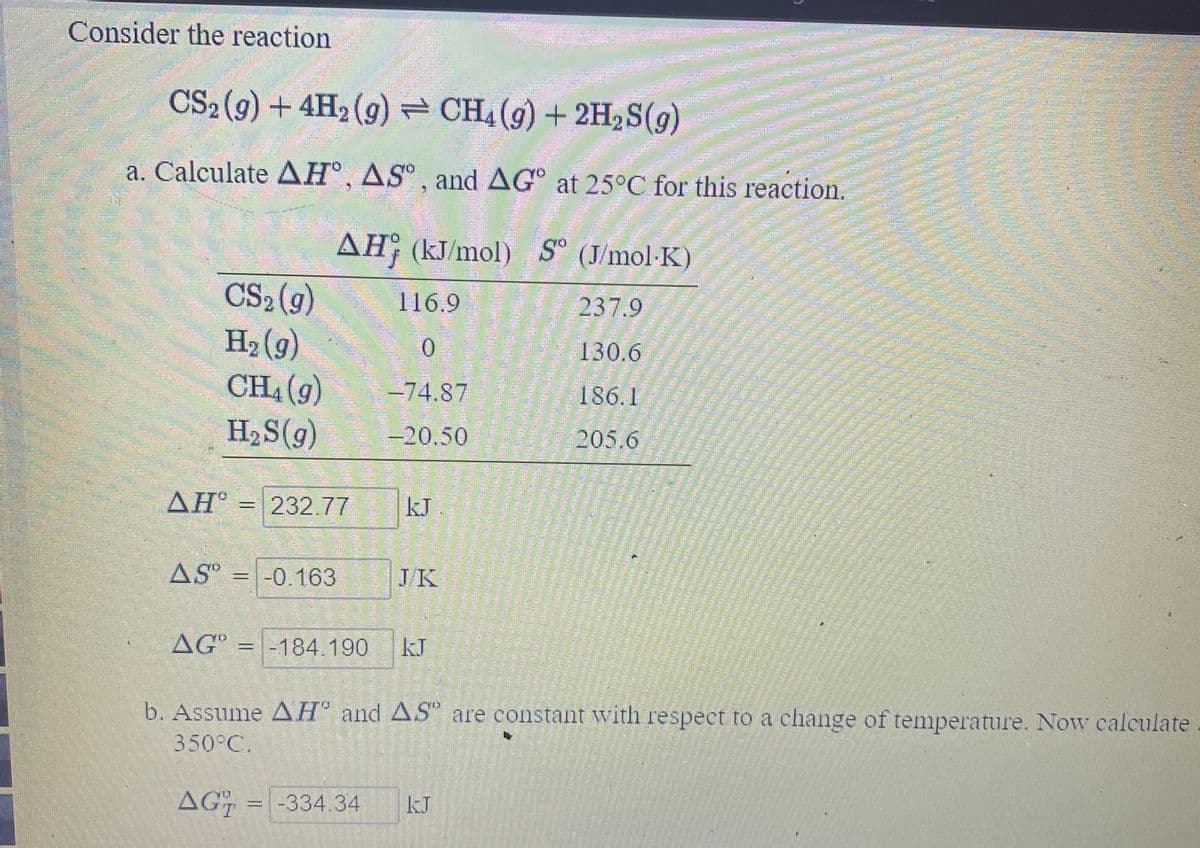 Consider the reaction
CS2(9) + 4H2(g) CH4(g) + 2H2S(g)
అడ
a. Calculate AH°, AS° , and AG° at 25°C for this reaction.
AH; (kJ/mol) S° (J/mol·K)
CS2 (g)
H2 (g)
CH4 (g)
116.9
237.9
0.
130.6
-74.87
186.1
H2S(g)
-20.50
205.6
ΔΗ
232.77
kJ
AS" = -0.163
JK
AG = -184.190
kJ
b. Assume AH° and AS are constant with respect to a change of temperature. Now calculate
350°C.
AG
-334.34
