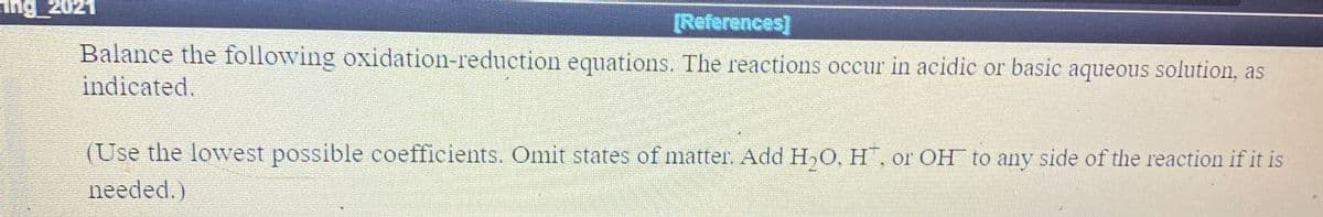 ing 2021
[References]
Balance the following oxidation-reduction equations. The reactions occur in acidic or basic aqueous solution, as
indicated.
(Use the lowest possible coefficients. Omit states of matter. Add H,O, H, or OH to any side of the reaction if it is
needed.)
