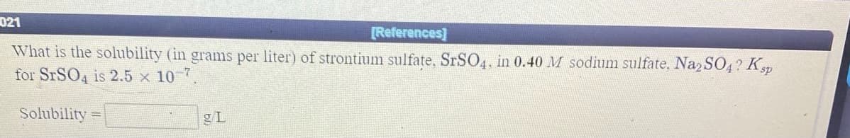 021
[References]
What is the solubility (in grams per liter) of strontium sulfate, SRSO4, in 0.40 M sodium sulfate, Naz SO4? Kp
for SRSO4 is 2.5 x 10 7
Solubility
gL
