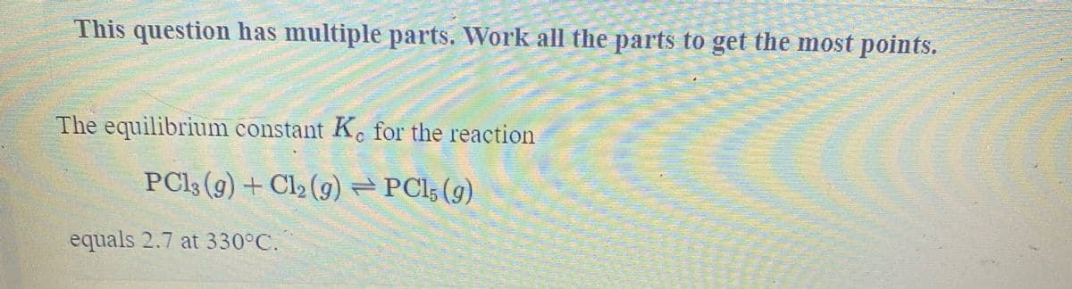 This question has multiple parts. Work all the parts to get the most points.
The equilibrium constant Kc for the reaction
PC13 (g) + Cl2 (9) PCl; (g)
equals 2.7 at 330°C.
