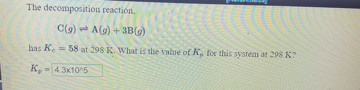 The decomposition reaction.
C(g) = A(g) + 3B(g)
has K. = 58 at 298 K. What is the value of Kp for this system at 298 K?
K, = 4.3x10^5
