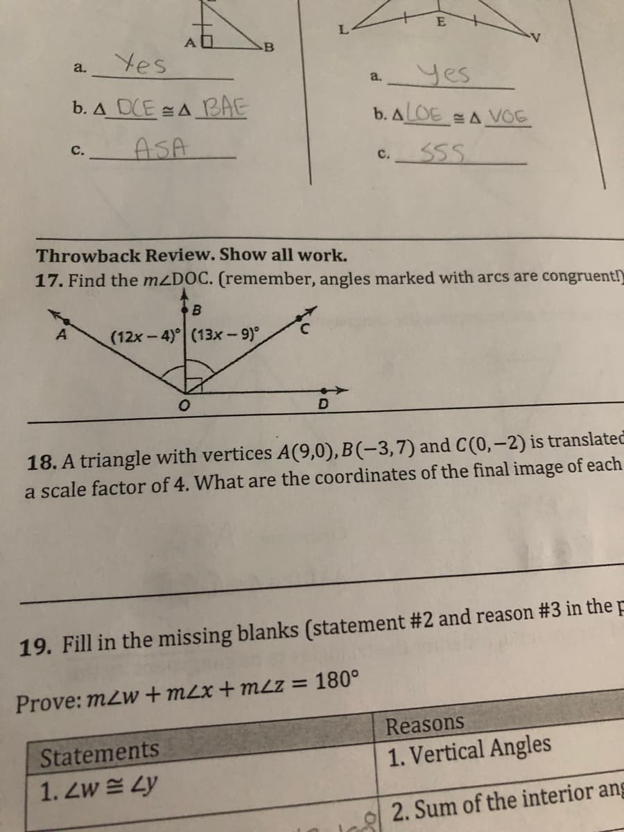 B
Yes
a.
a. yes
b. A DCE A BAE
b. ALOE A VOE
C.
ASA
55.
C.
Throwback Review. Show all work.
17. Find the mzDOC. (remember, angles marked with arcs are congruent!)
(12x-4) (13x-9)
18. A triangle with vertices A(9,0), B(-3,7) and C(0,-2) is translated
a scale factor of 4. What are the coordinates of the final image of each
19. Fill in the missing blanks (statement #2 and reason #3 in the p
Prove: m2w + m2x + mLz = 180°
Reasons
Statements
1. Vertical Angles
1. Zw Ly
2. Sum of the interior ang
