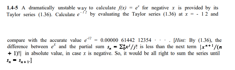 1.4-5 A dramatically unstable way to calculate f(x) = e* for negative x is provided by its
Taylor series (1.36). Calculate e1? by evaluating the Taylor series (1.36) at x = - 12 and
compare with the accurate value e² = 0.00000 61442 12354
difference between e and the partial sum s, = 2;x'/j! is less than the next term |x**'/(n
+ 1)!| in absolute value, in case x is negative. So, it would be all right to sum the series until
S, - Sn+1)
· . [Hint: By (1.36), the
