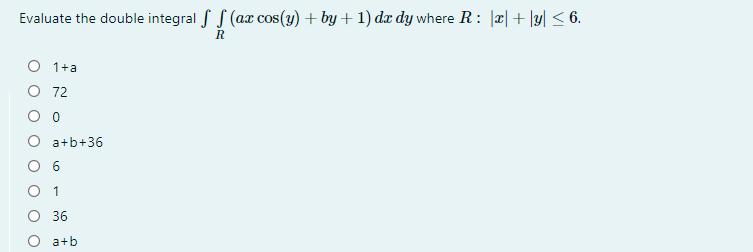 Evaluate the double integral f S (ax cos(y) + by + 1) dx dy where R: |x|+ \y| < 6.
O 1+a
O 72
O a+b+36
O 6
O 1
O 36
a+b
