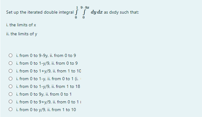 1 9-9z
Set up the iterated double integral f S dy dx as dxdy such that:
i. the limits of x
ii. the limits of y
O i. from 0 to 9-9y, ii. from 0 to 9
O i. from 0 to 1-y/9, ii. from 0 to 9
O i. from 0 to 1+y/9, ii. from 1 to 10
O i. from 0 to 1-y, ii. from 0 to 1 (i.
O i. from 0 to 1-y/9, ii. from 1 to 18
O i. from 0 to 9y, ii. from 0 to 1
O i. from 0 to 9+y/9, ii. from 0 to 11
O i. from 0 to y/9, ii. from 1 to 10
