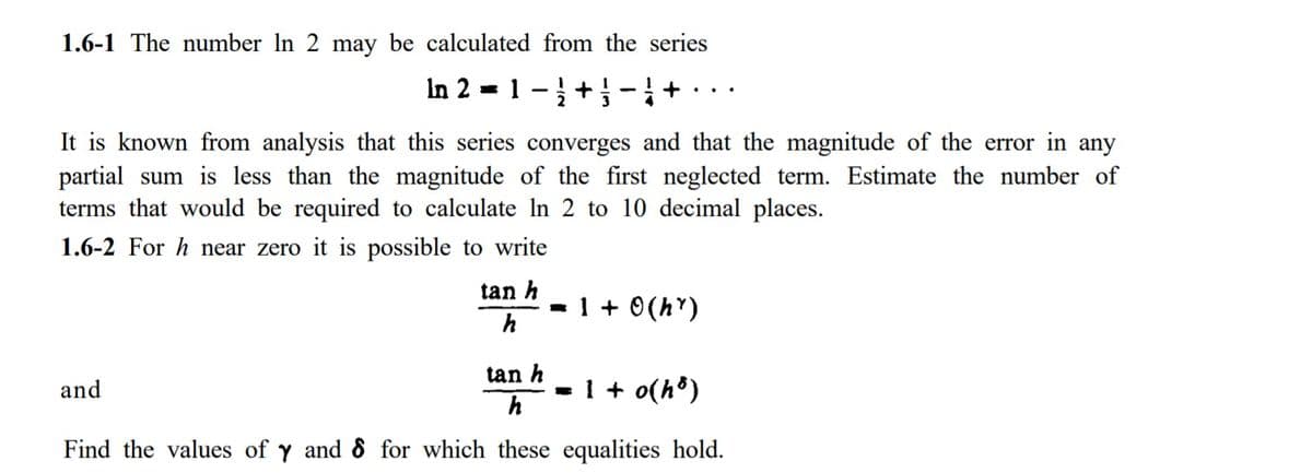1.6-1 The number In
may be calculated from the series
In 2 = 1 -+}-+·..
It is known from analysis that this series converges and that the magnitude of the error in any
partial sum is less than the magnitude of the first neglected term. Estimate the number of
terms that would be required to calculate In 2 to 10 decimal places.
1.6-2 For h near zero it is possible to write
tan h
- 1 + 0(h")
h
tan h
and
- 1 + o(h®)
h
Find the values of y and 8 for which these equalities hold.
