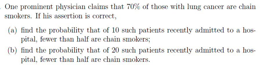 One prominent physician claims that 70% of those with lung cancer are chain
smokers. If his assertion is correct,
(a) find the probability that of 10 such patients recently admitted to a hos-
pital, fewer than half are chain smokers;
(b) find the probability that of 20 such patients recently admitted to a hos-
pital, fewer than half are chain smokers.
