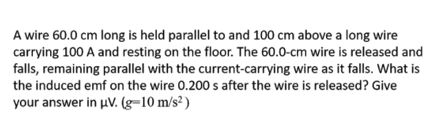 A wire 60.0 cm long is held parallel to and 100 cm above a long wire
carrying 100 A and resting on the floor. The 60.0-cm wire is released and
falls, remaining parallel with the current-carrying wire as it falls. What is
the induced emf on the wire 0.200 s after the wire is released? Give
your answer in µV. (g=10 m/s² )
