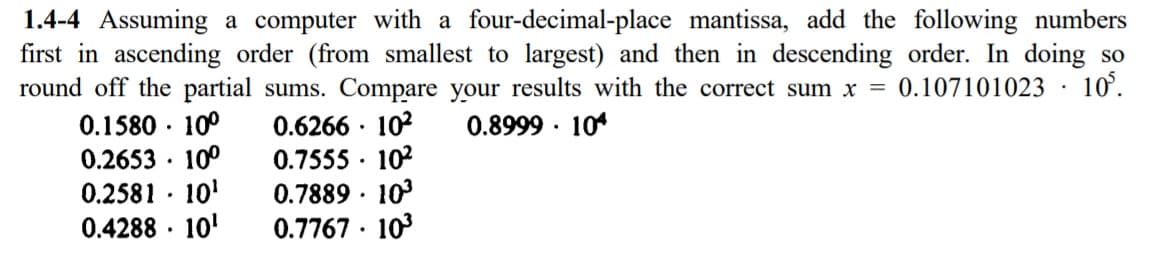 1.4-4 Assuming a computer with a four-decimal-place mantissa, add the following numbers
first in ascending order (from smallest to largest) and then in descending order. In doing so
round off the partial sums. Compare your results with the correct sum x = 0.107101023 · 10°.
0.1580 · 10°
0.2653 · 10°
0.2581 · 10'
0.4288 · 10'
0.6266 · 102
0.7555 · 102
10
0.8999 · 10*
0.7889 ·
0.7767 · 103
