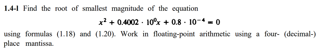 1.4-1 Find the root of smallest magnitude of the equation
x? + 0.4002 · 10°% + 0.8 · 10-4 = 0
using formulas (1.18) and (1.20). Work in floating-point arithmetic using a four- (decimal-)
place mantissa.

