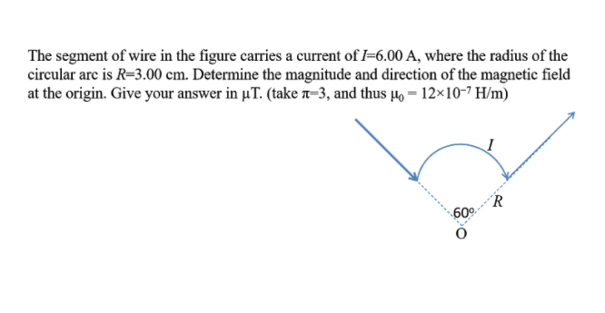 The segment of wire in the figure carries a current of I=6.00 A, where the radius of the
circular arc is R=3.00 cm. Determine the magnitude and direction of the magnetic field
at the origin. Give your answer in uT. (take n-3, and thus 4, = 12×10-7 H/m)
R
60º-
