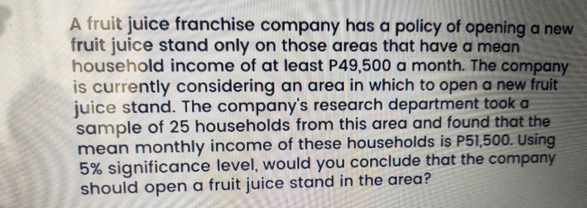 A fruit juice franchise company has a policy of opening a new
fruit juice stand only on those areas that have a mean
household income of at least P49,500 a month. The company
is currently considering an area in which to open a new fruit
juice stand. The company's research department took a
sample of 25 households from this area and found that the
mean monthly income of these households is P51,500. Using
5% significance level, would you conclude that the company
should open a fruit juice stand in the area?

