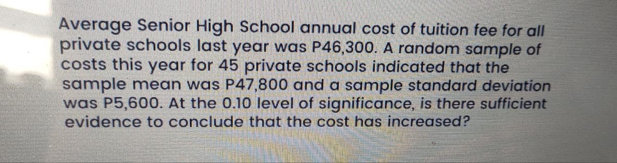 Average Senior High School annual cost of tuition fee for all
private schools last year was P46,300. A random sample of
costs this year for 45 private schools indicated that the
sample mean was P47,800 and a sample standard deviation
was P5,600. At the 0.10 level of significance, is there sufficient
evidence to conclude that the cost has increased?
