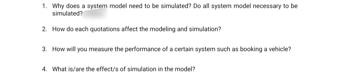1. Why does a system model need to be simulated? Do all system model necessary to be
simulated?
2. How do each quotations affect the modeling and simulation?
3. How will you measure the performance of a certain system such as booking a vehicle?
4. What is/are the effect/s of simulation in the model?
