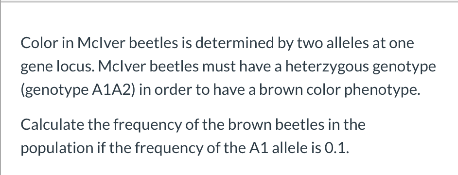 Color in Mclver beetles is determined by two alleles at one
gene locus. Mclver beetles must have a heterzygous genotype
(genotype A1A2) in order to have a brown color phenotype.
Calculate the frequency of the brown beetles in the
population if the frequency of the A1 allele is 0.1.
