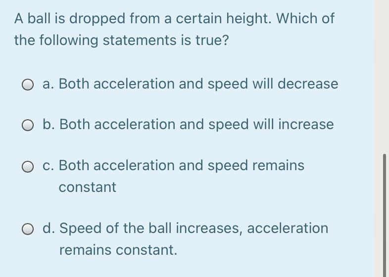 A ball is dropped from a certain height. Which of
the following statements is true?
O a. Both acceleration and speed will decrease
O b. Both acceleration and speed will increase
c. Both acceleration and speed remains
constant
O d. Speed of the ball increases, acceleration
remains constant.
