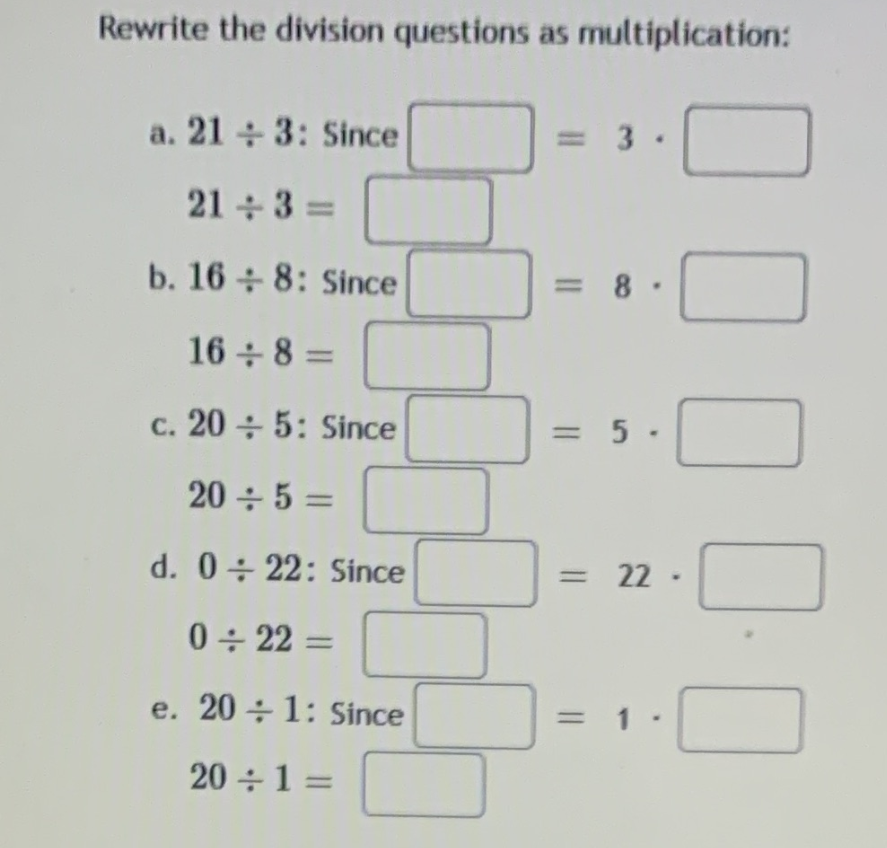 Rewrite the division questions as multiplication:
a. 21 + 3: Since
= 3 .
21 + 3 =
b. 16 + 8: Since
= 8
16 8 =
c. 20 + 5: Since
= 5 -
20 ÷ 5 =
d. 0÷ 22: Since
= 22
0 + 22 =
||
e. 20 ÷ 1: Since
20 ÷1 =
