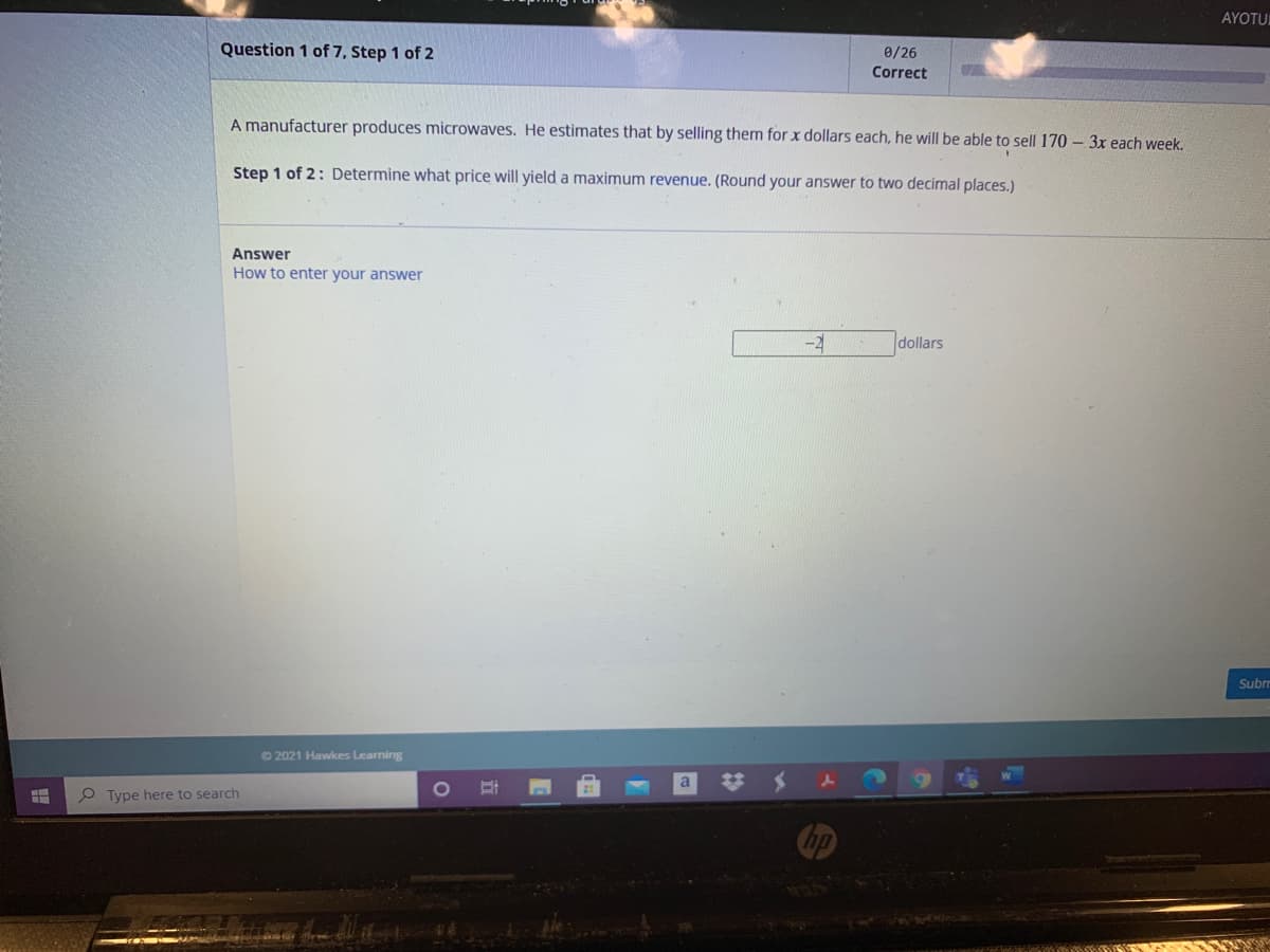 AYOTUL
Question 1 of 7, Step 1 of 2
0/26
Correct
A manufacturer produces microwaves. He estimates that by selling them for x dollars each, he will be able to sell 170 – 3x each week.
Step 1 of 2: Determine what price will yield a maximum revenue. (Round your answer to two decimal places.)
Answer
How to enter your answer
-2
dollars
Subrr
© 2021 Hawkes Learning
O Type here to search
