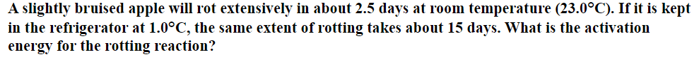 A slightly bruised apple will rot extensively in about 2.5 days at room temperature (23.0°C). If it is kept
in the refrigerator at 1.0°C, the same extent of rotting takes about 15 days. What is the activation
energy for the rotting reaction?