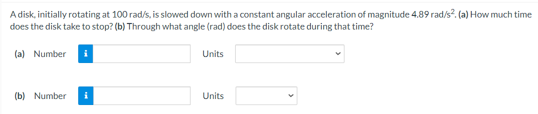A disk, initially rotating at 100 rad/s, is slowed down with a constant angular acceleration of magnitude 4.89 rad/s?. (a) How much time
does the disk take to stop? (b) Through what angle (rad) does the disk rotate during that time?
(a) Number
i
Units
(b) Number
i
Units
