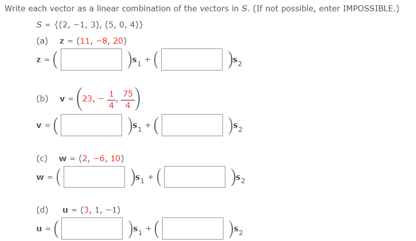 Write each vector as a linear combination of the vectors in S. (If not possible, enter IMPOSSIBLE.)
S = {(2, –1, 3), (5, 0, 4)}
(a) z = (11, -8, 20)
)s, + (|
Z =
(m) v-(2, -)
75
V = ( 23,
4' 4
+
V =
(c) w = (2, -6, 10)
S2
w =
(d)
и%3D (3, 1, -1)
52
IS
+
u =

