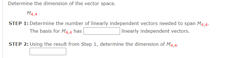 Determine the dimension of the vector space.
M4,4
STEP 1: Determine the number of linearly independent vectors needed to span M4,4.
The basis for M4,4
has
linearly independent vectors.
STEP 2: Using the result from Step 1, determine the dimension of M4.4.
