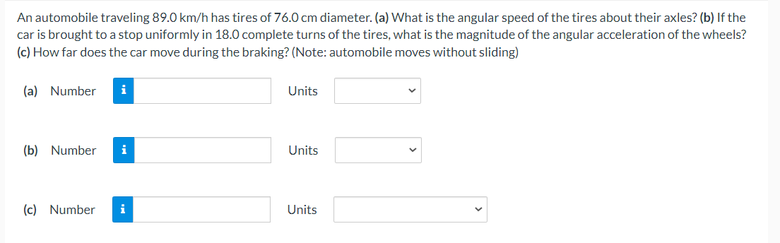 An automobile traveling 89.0 km/h has tires of 76.0 cm diameter. (a) What is the angular speed of the tires about their axles? (b) If the
car is brought to a stop uniformly in 18.0 complete turns of the tires, what is the magnitude of the angular acceleration of the wheels?
(c) How far does the car move during the braking? (Note: automobile moves without sliding)
(a) Number
i
Units
(b) Number
i
Units
(c) Number
i
Units
